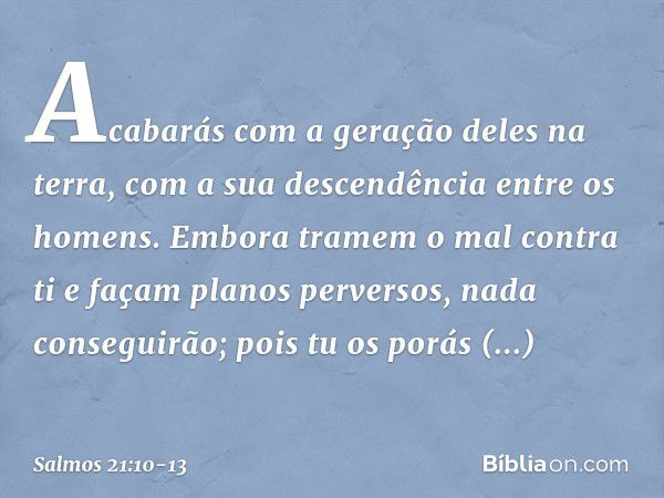 Acabarás com a geração deles na terra,
com a sua descendência entre os homens. Embora tramem o mal contra ti
e façam planos perversos,
nada conseguirão; pois tu