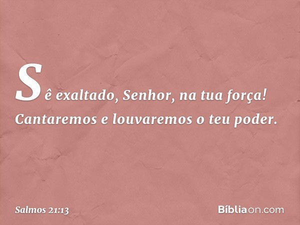 Sê exaltado, Senhor, na tua força!
Cantaremos e louvaremos o teu poder. -- Salmo 21:13