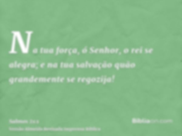 Na tua força, ó Senhor, o rei se alegra; e na tua salvação quão grandemente se regozija!