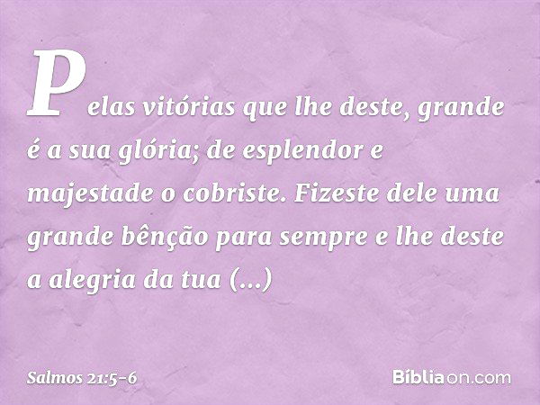 Pelas vitórias que lhe deste,
grande é a sua glória;
de esplendor e majestade o cobriste. Fizeste dele uma grande bênção para sempre
e lhe deste a alegria da tu