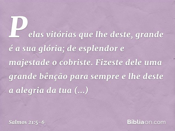 Pelas vitórias que lhe deste,
grande é a sua glória;
de esplendor e majestade o cobriste. Fizeste dele uma grande bênção para sempre
e lhe deste a alegria da tu