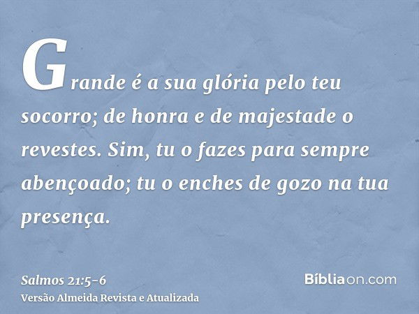 Grande é a sua glória pelo teu socorro; de honra e de majestade o revestes.Sim, tu o fazes para sempre abençoado; tu o enches de gozo na tua presença.