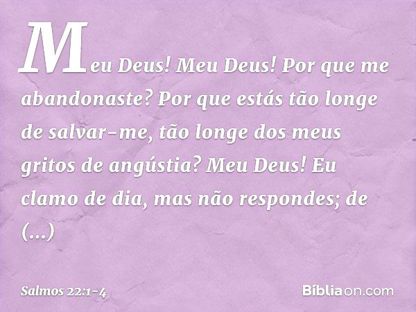 Meu Deus! Meu Deus!
Por que me abandonaste?
Por que estás tão longe de salvar-me,
tão longe dos meus gritos de angústia? Meu Deus!
Eu clamo de dia, mas não resp