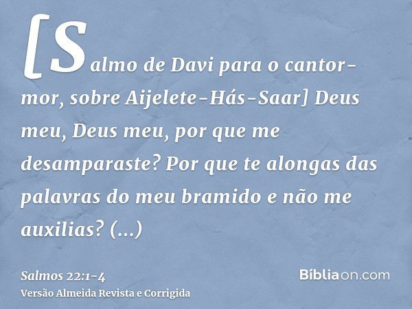 [Salmo de Davi para o cantor-mor, sobre Aijelete-Hás-Saar] Deus meu, Deus meu, por que me desamparaste? Por que te alongas das palavras do meu bramido e não me 