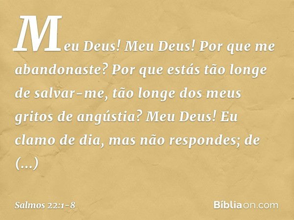 Meu Deus! Meu Deus!
Por que me abandonaste?
Por que estás tão longe de salvar-me,
tão longe dos meus gritos de angústia? Meu Deus!
Eu clamo de dia, mas não resp