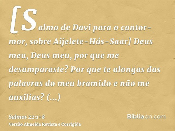 [Salmo de Davi para o cantor-mor, sobre Aijelete-Hás-Saar] Deus meu, Deus meu, por que me desamparaste? Por que te alongas das palavras do meu bramido e não me 