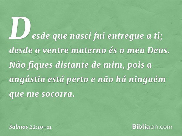 Desde que nasci fui entregue a ti;
desde o ventre materno és o meu Deus. Não fiques distante de mim,
pois a angústia está perto
e não há ninguém que me socorra.