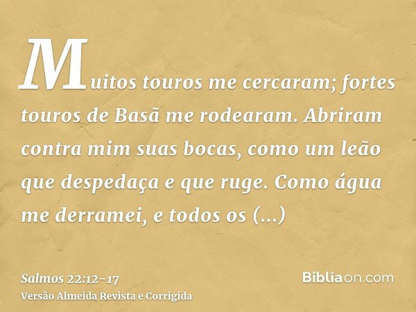 Muitos touros me cercaram; fortes touros de Basã me rodearam.Abriram contra mim suas bocas, como um leão que despedaça e que ruge.Como água me derramei, e todos