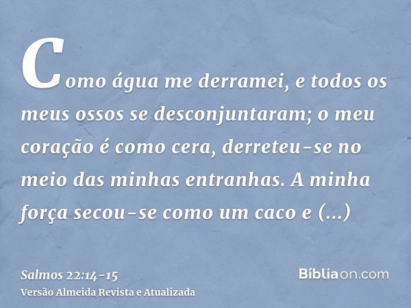 Como água me derramei, e todos os meus ossos se desconjuntaram; o meu coração é como cera, derreteu-se no meio das minhas entranhas.A minha força secou-se como 