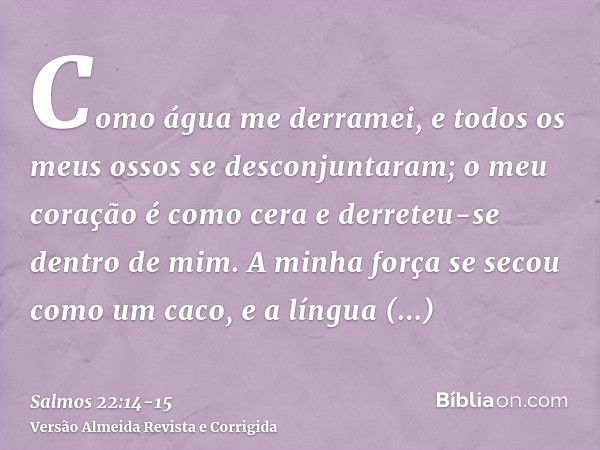 Como água me derramei, e todos os meus ossos se desconjuntaram; o meu coração é como cera e derreteu-se dentro de mim.A minha força se secou como um caco, e a l