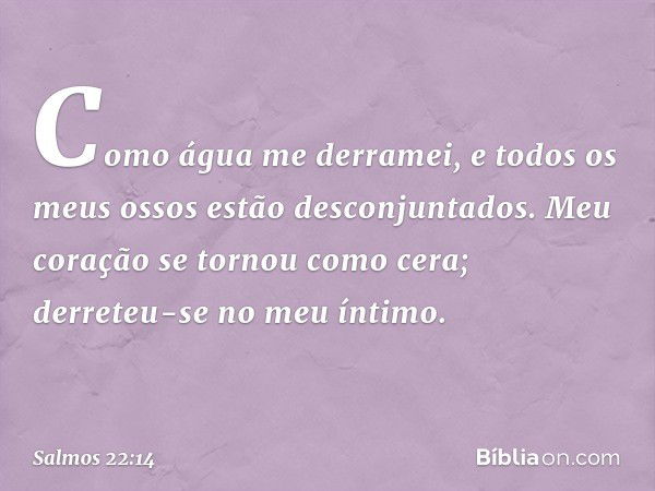 Como água me derramei,
e todos os meus ossos estão desconjuntados.
Meu coração se tornou como cera;
derreteu-se no meu íntimo. -- Salmo 22:14