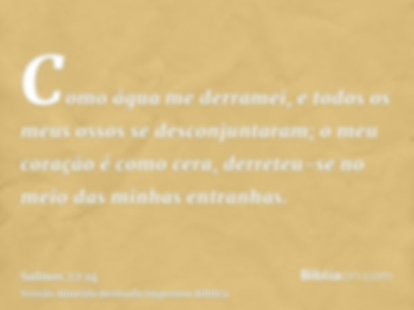 Como água me derramei, e todos os meus ossos se desconjuntaram; o meu coração é como cera, derreteu-se no meio das minhas entranhas.