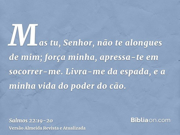 Mas tu, Senhor, não te alongues de mim; força minha, apressa-te em socorrer-me.Livra-me da espada, e a minha vida do poder do cão.