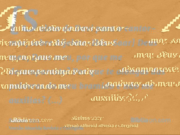 [Salmo de Davi para o cantor-mor, sobre Aijelete-Hás-Saar] Deus meu, Deus meu, por que me desamparaste? Por que te alongas das palavras do meu bramido e não me 