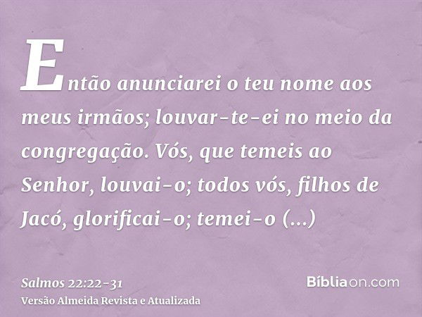 Então anunciarei o teu nome aos meus irmãos; louvar-te-ei no meio da congregação.Vós, que temeis ao Senhor, louvai-o; todos vós, filhos de Jacó, glorificai-o; t