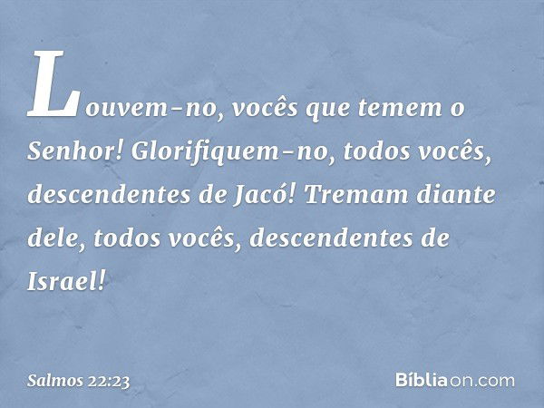 Louvem-no, vocês que temem o Senhor!
Glorifiquem-no, todos vocês,
descendentes de Jacó!
Tremam diante dele, todos vocês,
descendentes de Israel! -- Salmo 22:23