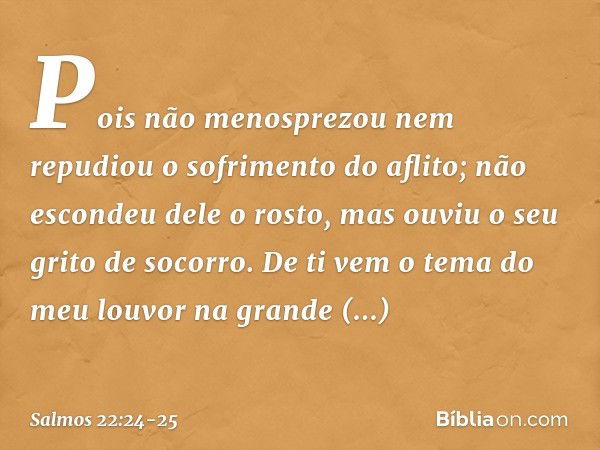 Pois não menosprezou
nem repudiou o sofrimento do aflito;
não escondeu dele o rosto,
mas ouviu o seu grito de socorro. De ti vem o tema do meu louvor
na grande 