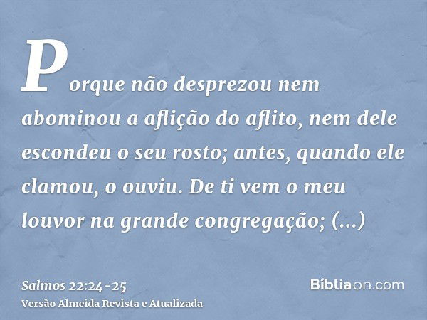 Porque não desprezou nem abominou a aflição do aflito, nem dele escondeu o seu rosto; antes, quando ele clamou, o ouviu.De ti vem o meu louvor na grande congreg