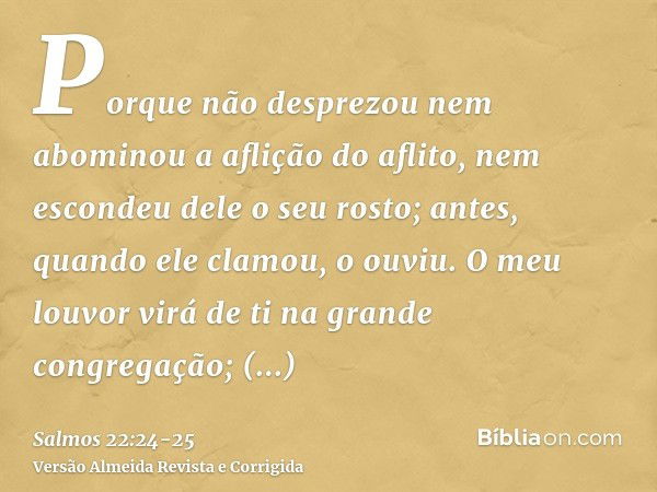 Porque não desprezou nem abominou a aflição do aflito, nem escondeu dele o seu rosto; antes, quando ele clamou, o ouviu.O meu louvor virá de ti na grande congre