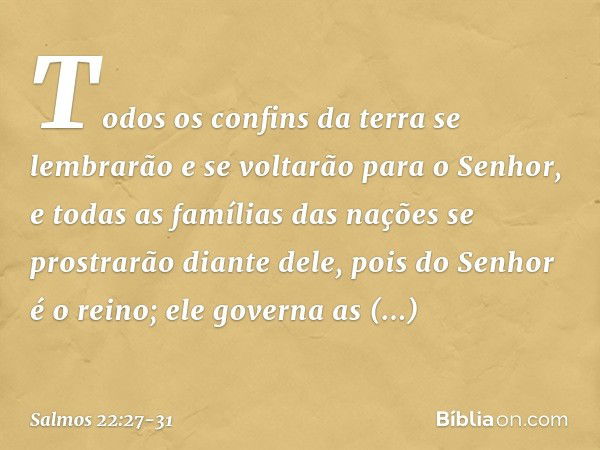 Todos os confins da terra
se lembrarão e se voltarão para o Senhor,
e todas as famílias das nações
se prostrarão diante dele, pois do Senhor é o reino;
ele gove