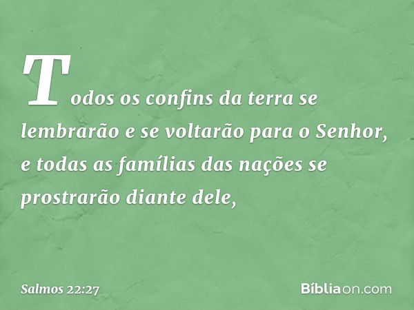 Todos os confins da terra
se lembrarão e se voltarão para o Senhor,
e todas as famílias das nações
se prostrarão diante dele, -- Salmo 22:27