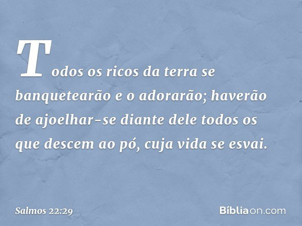 Todos os ricos da terra
se banquetearão e o adorarão;
haverão de ajoelhar-se diante dele
todos os que descem ao pó,
cuja vida se esvai. -- Salmo 22:29