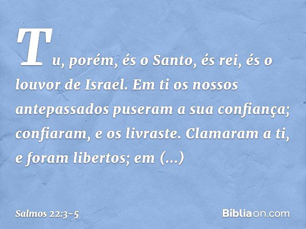 Tu, porém, és o Santo,
és rei, és o louvor de Israel. Em ti os nossos antepassados
puseram a sua confiança;
confiaram, e os livraste. Clamaram a ti, e foram lib