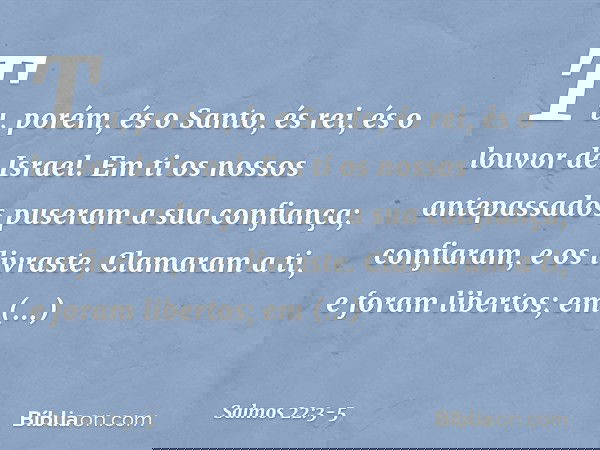 Tu, porém, és o Santo,
és rei, és o louvor de Israel. Em ti os nossos antepassados
puseram a sua confiança;
confiaram, e os livraste. Clamaram a ti, e foram lib