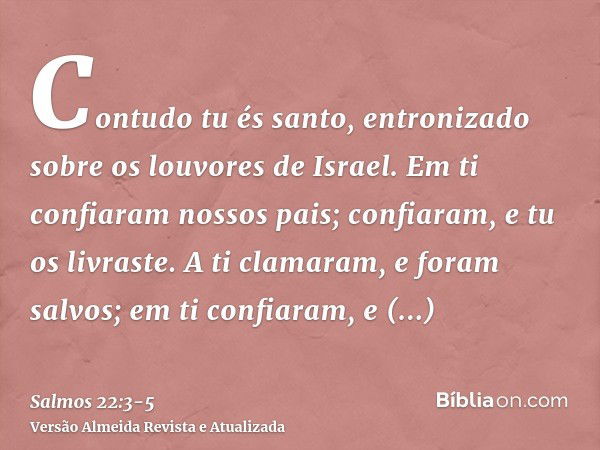 Contudo tu és santo, entronizado sobre os louvores de Israel.Em ti confiaram nossos pais; confiaram, e tu os livraste.A ti clamaram, e foram salvos; em ti confi