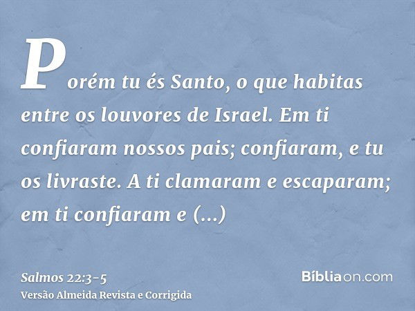 Porém tu és Santo, o que habitas entre os louvores de Israel.Em ti confiaram nossos pais; confiaram, e tu os livraste.A ti clamaram e escaparam; em ti confiaram