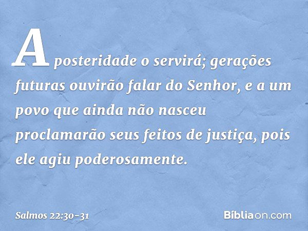 A posteridade o servirá;
gerações futuras ouvirão falar do Senhor, e a um povo que ainda não nasceu
proclamarão seus feitos de justiça,
pois ele agiu poderosame