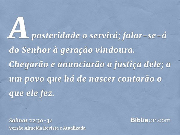 A posteridade o servirá; falar-se-á do Senhor à geração vindoura.Chegarão e anunciarão a justiça dele; a um povo que há de nascer contarão o que ele fez.