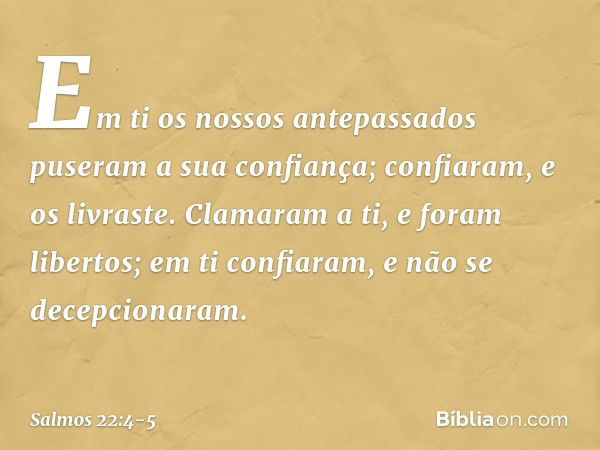 Em ti os nossos antepassados
puseram a sua confiança;
confiaram, e os livraste. Clamaram a ti, e foram libertos;
em ti confiaram, e não se decepcionaram. -- Sal