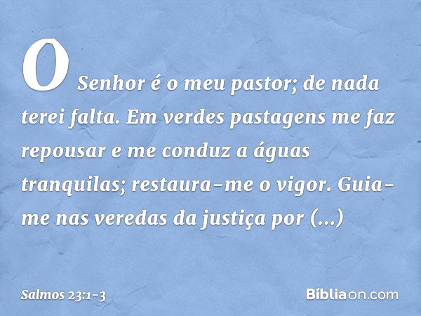 O Senhor é o meu pastor; de nada terei falta. Em verdes pastagens me faz repousar
e me conduz a águas tranquilas; restaura-me o vigor.
Guia-me nas veredas da ju