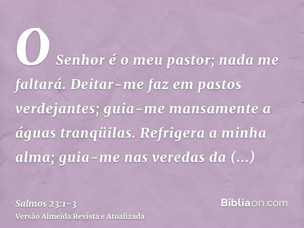 O Senhor é o meu pastor; nada me faltará.Deitar-me faz em pastos verdejantes; guia-me mansamente a águas tranqüilas.Refrigera a minha alma; guia-me nas veredas 