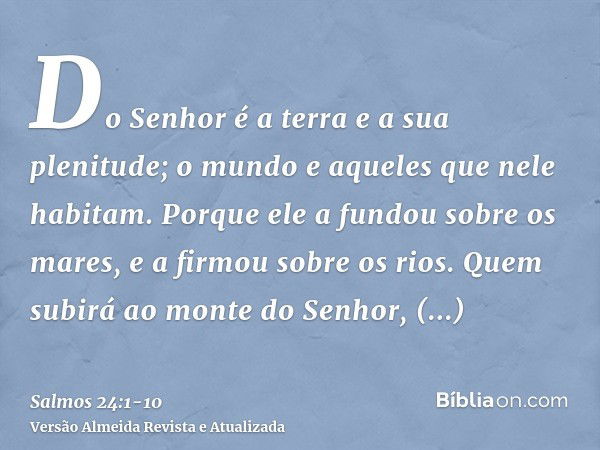 Do Senhor é a terra e a sua plenitude; o mundo e aqueles que nele habitam.Porque ele a fundou sobre os mares, e a firmou sobre os rios.Quem subirá ao monte do S