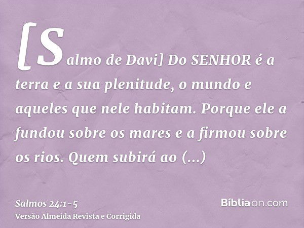 [Salmo de Davi] Do SENHOR é a terra e a sua plenitude, o mundo e aqueles que nele habitam.Porque ele a fundou sobre os mares e a firmou sobre os rios.Quem subir