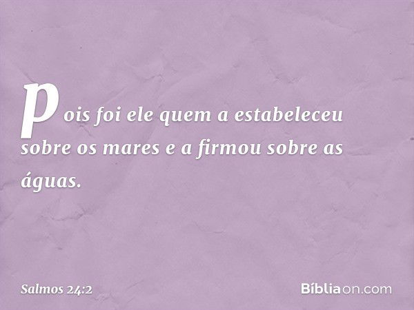 pois foi ele quem a estabeleceu sobre os mares
e a firmou sobre as águas. -- Salmo 24:2