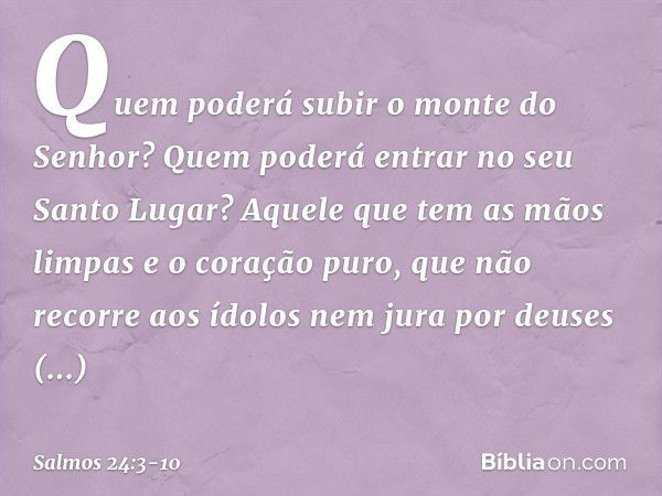 Quem poderá subir o monte do Senhor?
Quem poderá entrar no seu Santo Lugar? Aquele que tem as mãos limpas
e o coração puro,
que não recorre aos ídolos
nem jura 