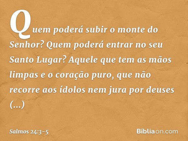 Quem poderá subir o monte do Senhor?
Quem poderá entrar no seu Santo Lugar? Aquele que tem as mãos limpas
e o coração puro,
que não recorre aos ídolos
nem jura 