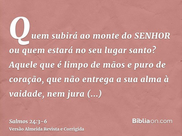 Quem subirá ao monte do SENHOR ou quem estará no seu lugar santo?Aquele que é limpo de mãos e puro de coração, que não entrega a sua alma à vaidade, nem jura en