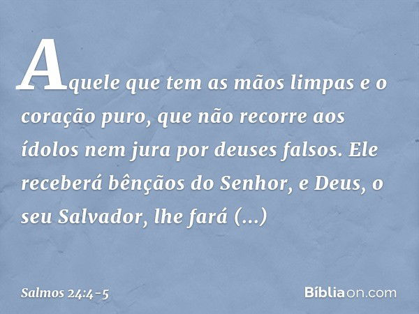 Aquele que tem as mãos limpas
e o coração puro,
que não recorre aos ídolos
nem jura por deuses falsos. Ele receberá bênçãos do Senhor,
e Deus, o seu Salvador, l