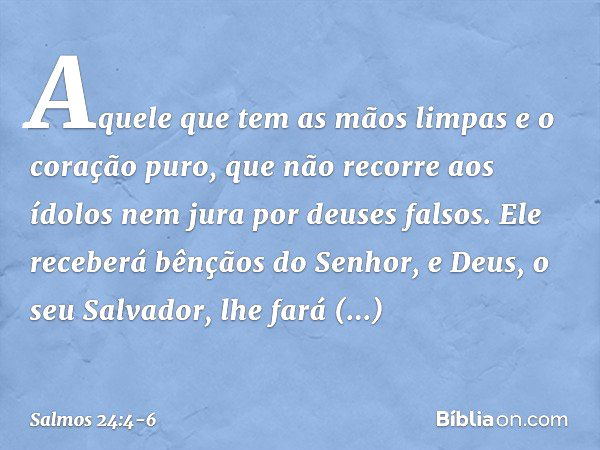 Aquele que tem as mãos limpas
e o coração puro,
que não recorre aos ídolos
nem jura por deuses falsos. Ele receberá bênçãos do Senhor,
e Deus, o seu Salvador, l