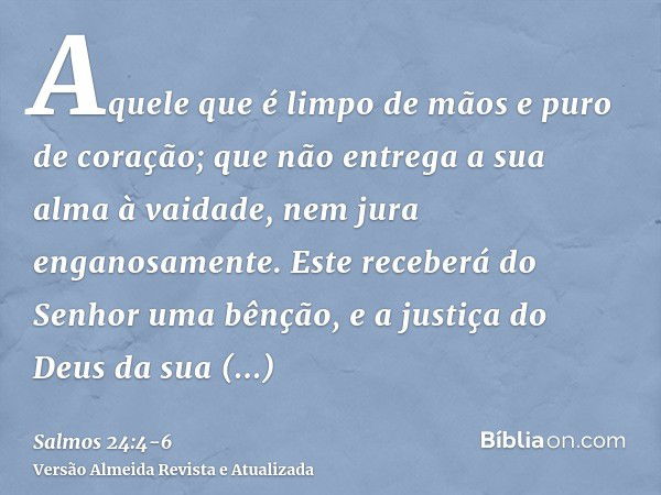 Aquele que é limpo de mãos e puro de coração; que não entrega a sua alma à vaidade, nem jura enganosamente.Este receberá do Senhor uma bênção, e a justiça do De