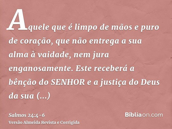 Aquele que é limpo de mãos e puro de coração, que não entrega a sua alma à vaidade, nem jura enganosamente.Este receberá a bênção do SENHOR e a justiça do Deus 