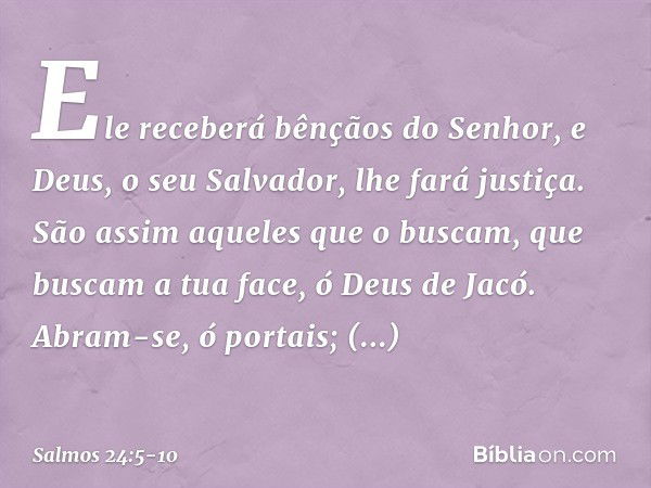 Ele receberá bênçãos do Senhor,
e Deus, o seu Salvador, lhe fará justiça. São assim aqueles que o buscam,
que buscam a tua face, ó Deus de Jacó. Abram-se, ó por