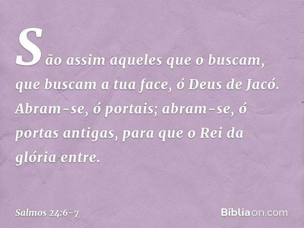 São assim aqueles que o buscam,
que buscam a tua face, ó Deus de Jacó. Abram-se, ó portais;
abram-se, ó portas antigas,
para que o Rei da glória entre. -- Salmo