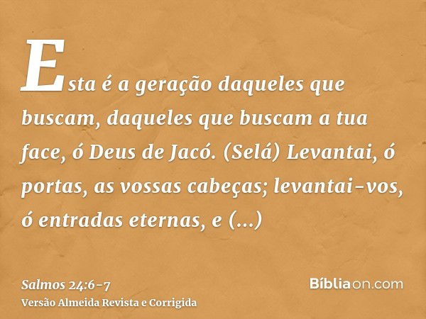 Esta é a geração daqueles que buscam, daqueles que buscam a tua face, ó Deus de Jacó. (Selá)Levantai, ó portas, as vossas cabeças; levantai-vos, ó entradas eter