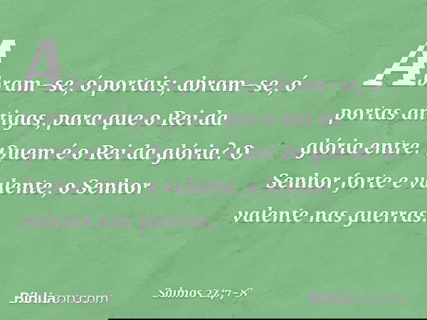 Abram-se, ó portais;
abram-se, ó portas antigas,
para que o Rei da glória entre. Quem é o Rei da glória?
O Senhor forte e valente,
o Senhor valente nas guerras.