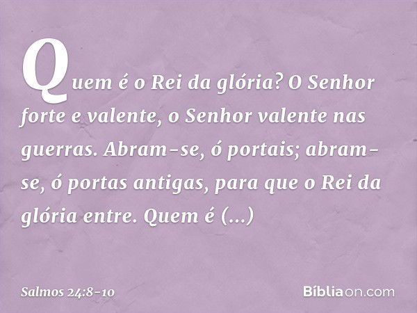 Quem é o Rei da glória?
O Senhor forte e valente,
o Senhor valente nas guerras. Abram-se, ó portais;
abram-se, ó portas antigas,
para que o Rei da glória entre.